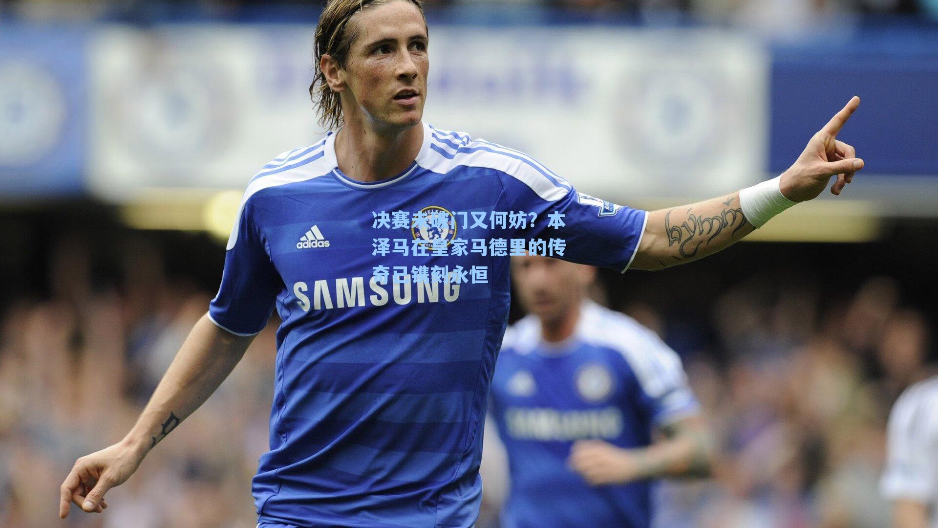 决赛未破门又何妨?本泽马在皇家马德里的传奇已镌刻永恒